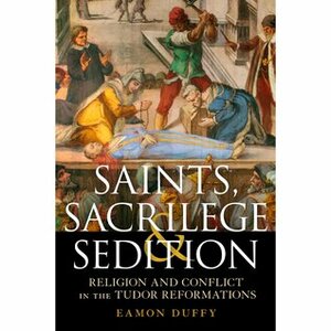 Saints, Sacrilege and Sedition: Religion and Conflict in the Tudor Reformations by Eamon Duffy
