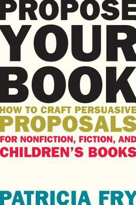 Propose Your Book: How to Craft Persuasive Proposals for Nonfiction, Fiction, and Children's Books by Patricia Fry