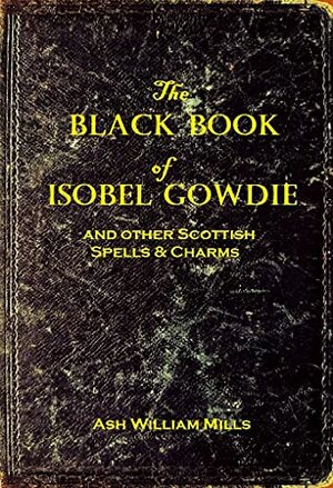 The Black Book of Isobel Gowdie: And other Scottish Spells & Charms by Ash William Mills