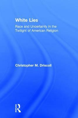 White Lies: Race and Uncertainty in the Twilight of American Religion by Christopher M. Driscoll