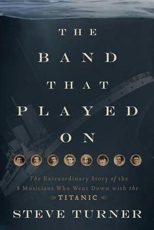 The Band That Played On: The Extraordinary Story of the 8 Musicians Who Went Down with the Titanic by Steve Turner