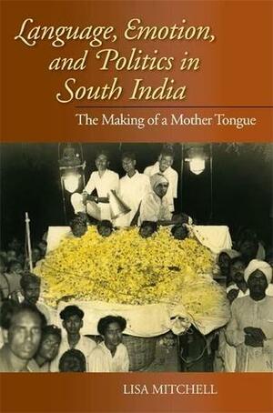 Language, Emotion, and Politics in South India: The Making of a Mother Tongue by Lisa Mitchell