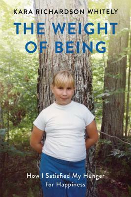 The Weight of Being: How I Satisfied My Hunger for Happiness by Kara Richardson Whitely