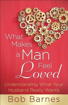 What Makes a Man Feel Loved: Understanding What Your Husband Really Wants by Bob Barnes