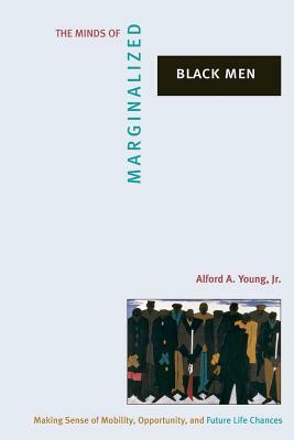 The Minds of Marginalized Black Men: Making Sense of Mobility, Opportunity, and Future Life Chances by Alford A. Young Jr.