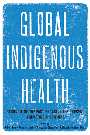 Global Indigenous Health: Reconciling the Past, Engaging the Present, Animating the Future by Nancy Van Styvendale, Robert Henry, Robert Alexander Innes, Amanda Lavallee