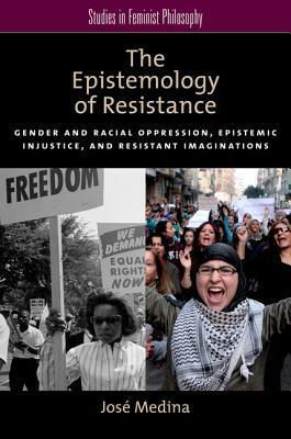The Epistemology of Resistance: Gender and Racial Oppression, Epistemic Injustice, and Resistant Imaginations by José Medina