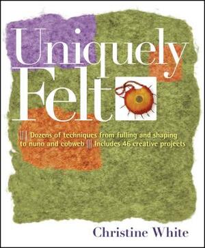 Uniquely Felt: Dozens of Techniques from Fulling and Shaping to Nuno and Cobweb, Includes 46 Creative Projects by Christine White