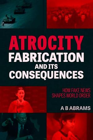 Atrocity Fabrication and Its Consequences: How Fake News Shapes World Order by A. B. Abrams