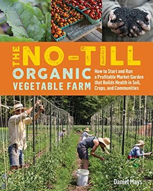 The No-Till Organic Vegetable Farm: Human-Scale Methods for Intensive Commercial Production and Ecological Health by Daniel Mays