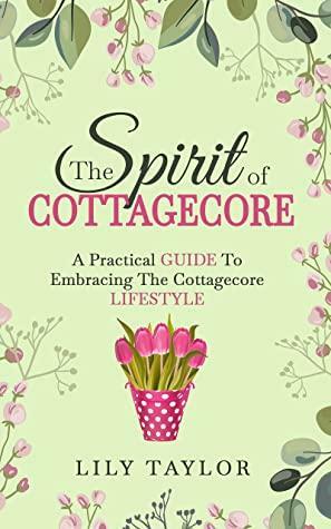 The Spirit of Cottagecore: A Practical Guide To Embracing The Cottagecore Lifestyle by Lily Taylor