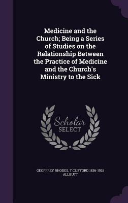 Medicine and the Church; Being a Series of Studies on the Relationship Between the Practice of Medicine and the Church's Ministry to the Sick by T. Clifford 1836-1925 Allbutt, Geoffrey Rhodes