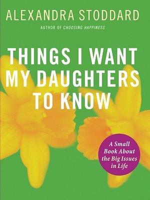 Things I Want My Daughters To Know: A Small Book About the Big Issues in Life by Alexandra Stoddard, Alexandra Stoddard