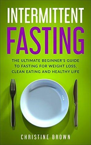 Intermittent Fasting : The Ultimate Beginner's Guide To Fasting For Weight Loss, Clean Eating And Healthy Life by Christine Brown