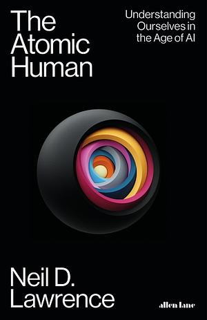 The Atomic Human: Understanding Ourselves in the Age of AI by Neil D. Lawrence