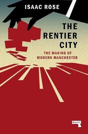 The Rentier City: Manchester and the Making of the Neoliberal Metropolis by Isaac Rose