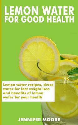 Lemon Water for Good Health: Lemon water recipes, detox water for fast weight loss and benefits of lemon water for your health by Jennifer Moore