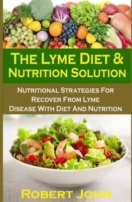 The Lyme Diet & Nutrition Solution: The Lyme Diet & Nutrition Solution: Nutritional Strategies For Recover From Lyme Disease With Diet And Nutrition by Robert John