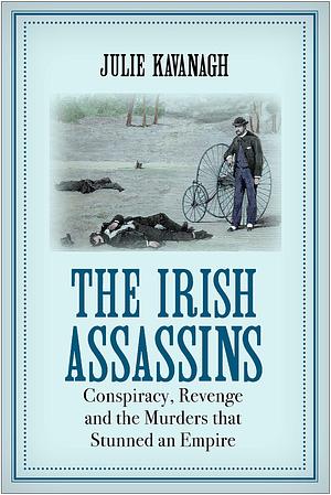 The Irish Assassins: Conspiracy, Revenge and the Murders that Stunned an Empire by Julie Kavanagh, Julie Kavanagh