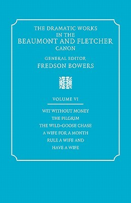 The Dramatic Works in the Beaumont and Fletcher Canon: Volume 6, Wit Without Money, the Pilgrim, the Wild-Goose Chase, a Wife for a Month, Rule a Wife by John Fletcher, Fredson Bowers, Francis Beaumont