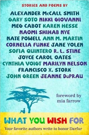 What You Wish For: A Book for Darfur by Jane Yolen, Alexander McCall Smith, Gary Soto, R.L. Stine, Cynthia Voigt, John Green, Karen Hesse, Joyce Carol Oates, Sofia Quintero, Marilyn Nelson, Nate Powell, Ann M. Martin, Meg Cabot, Naomi Shihab Nye, Francisco X. Stork, Francisco X. Stork, Cornelia Funke, Jeanne DuPrau, Nikki Giovanni