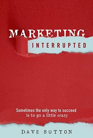 Marketing, Interrupted: Sometimes the Only Way to Succeed Is to Go a Little Crazy by Dave Sutton