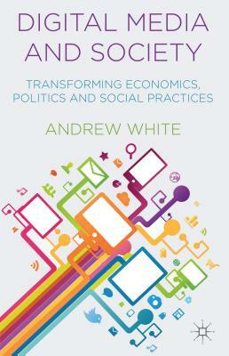 Digital Media and Society: Transforming Economics, Politics and Social Practices by A. White