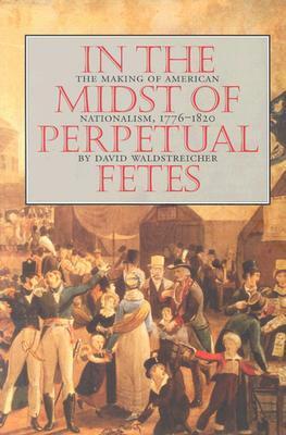 In the Midst of Perpetual Fetes: The Making of American Nationalism, 1776-1820 by David Waldstreicher