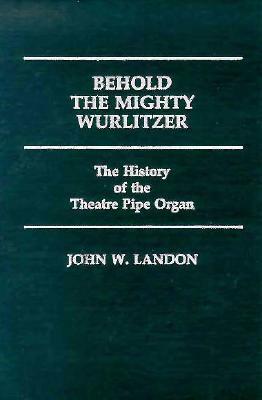 Behold the Mighty Wurlitzer: The History of the Theatre Pipe Organ by John Landon