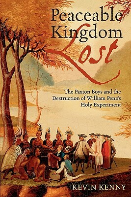 Peaceable Kingdom Lost: The Paxton Boys and the Destruction of William Penn's Holy Experiment by Kevin Kenny