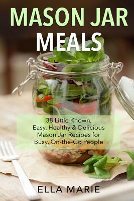 Mason Jar Meals: 38 Little-Known, Easy, Healthy & Delicious Mason Jar Recipes for Busy, On-the-Go People by Ella Marie