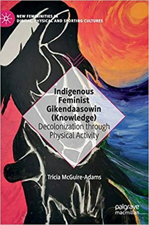 Indigenous Feminist Gikendaasowin (Knowledge): Decolonization through Physical Activity by Tricia McGuire-Adams