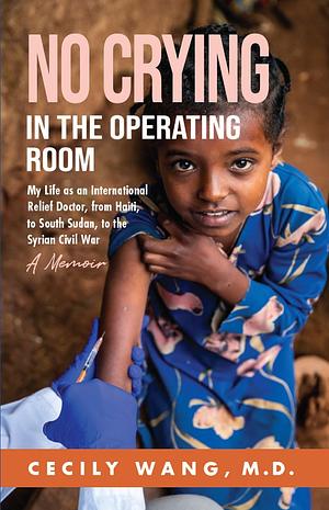 No Crying in the Operating Room: My Life as an International Relief Doctor, from Haiti, to South Sudan, to the Syrian Civil War by Cecily Wang