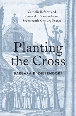 Planting the Cross: Catholic Reform and Renewal in Sixteenth- And Seventeenth-Century France by Barbara B. Diefendorf