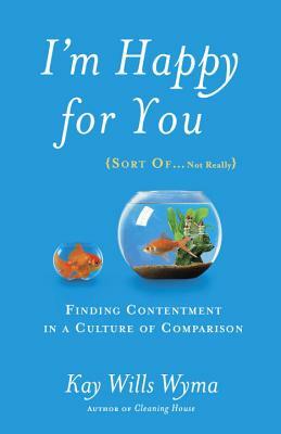 I'm Happy for You (Sort Of...Not Really): Finding Contentment in a Culture of Comparison by Kay Wills Wyma