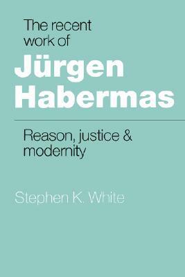 The Recent Work of Jurgen Habermas: Reason, Justice and Modernity by Stephen K. White