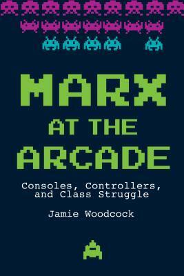 Marx at the Arcade: Consoles, Controllers, and Class Struggle by Jamie Woodcock, Jamie Woodcock