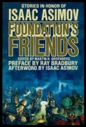 Foundation's Friends: Stories in Honor of Isaac Asimov by Frederik Pohl, Edward Wellen, Hal Clement, Janet Asimov, Harry Harrison, Poul Anderson, Connie Willis, Pamela Sargent, George Alec Effinger, Edward D. Hoch, Robert Sheckley, Harry Turtledove, Mike Resnick, Isaac Asimov, Ben Bova, Robert Silverberg, Barry N. Malzberg, Sheila Finch, Orson Scott Card, George Zebrowski, Martin H. Greenberg, Ray Bradbury