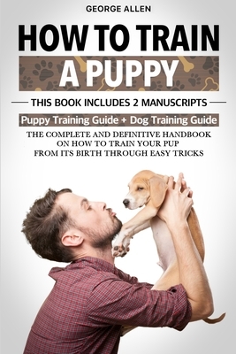 How To Train A Puppy: This Book Includes 2 Manuscripts: Puppy Training Guide + Dog Training Guide. The Complete and Definitive Handbook on H by George Allen