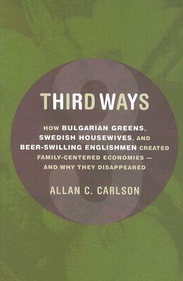 Third Ways: How Bulgarian Greens, Swedish Housewives, and Beer-Swilling Englishmen Created Family-Centered Economies - And Why They Disappeared by Allan C. Carlson