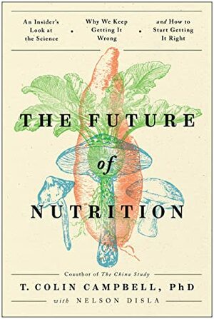 The Future of Nutrition: An Insider's Look at the Science, Why We Keep Getting It Wrong, and How to Start Getting It Right by T. Colin Campbell