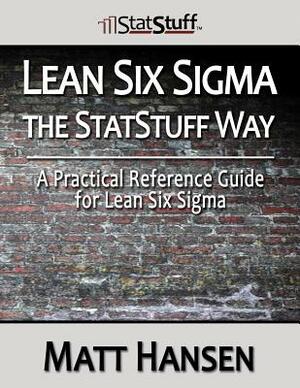 Lean Six Sigma the StatStuff Way: A Practical Reference Guide for Lean Six Sigma by Matt Hansen