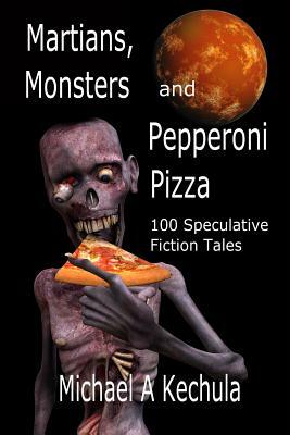 Martians, Monsters and Pepperoni Pizza: 100 Speculative Fiction Tales by Michael A. Kechula