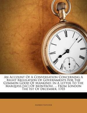 An Account of a Conversation Concerning a Right Regulation of Governments for the Common Good of Mankind: In a Letter to the Marquiss [sic] of Montros by Andrew Fletcher