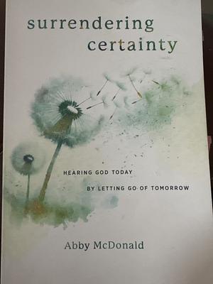 Surrendering Certainty: Hearing God Today by Letting Go of Tomorrow by Abby McDonald