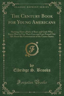 The Century Book for Young Americans: Showing How a Party of Boys and Girls Who Knew How to Use Their Eyes and Ears Found Out All about the Government of the Unites States (Classic Reprint) by Elbridge S. Brooks