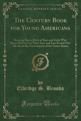 The Century Book for Young Americans: Showing How a Party of Boys and Girls Who Knew How to Use Their Eyes and Ears Found Out All about the Government of the Unites States (Classic Reprint) by Elbridge S. Brooks