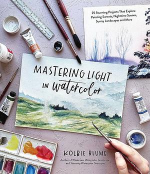 Mastering Light in Watercolor: 25 Stunning Projects That Explore Painting Sunsets, Nighttime Scenes, Sunny Landscapes, and More by Kolbie Blume