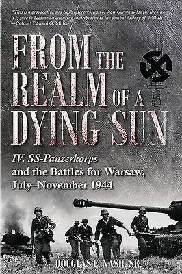 From the Realm of a Dying Sun, Volume 1: IV. SS-Panzerkorps and the Battles for Warsaw, July-November 1944 by Douglas E. Nash