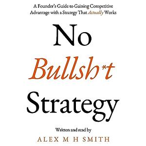 No Bullsh*t Strategy: A Founder's Guide to Gaining Competitive Advantage with a Strategy That Actually Works by Alex M H Smith